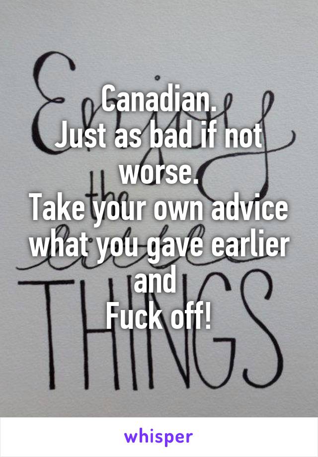 Canadian.
Just as bad if not worse.
Take your own advice what you gave earlier and 
Fuck off!
