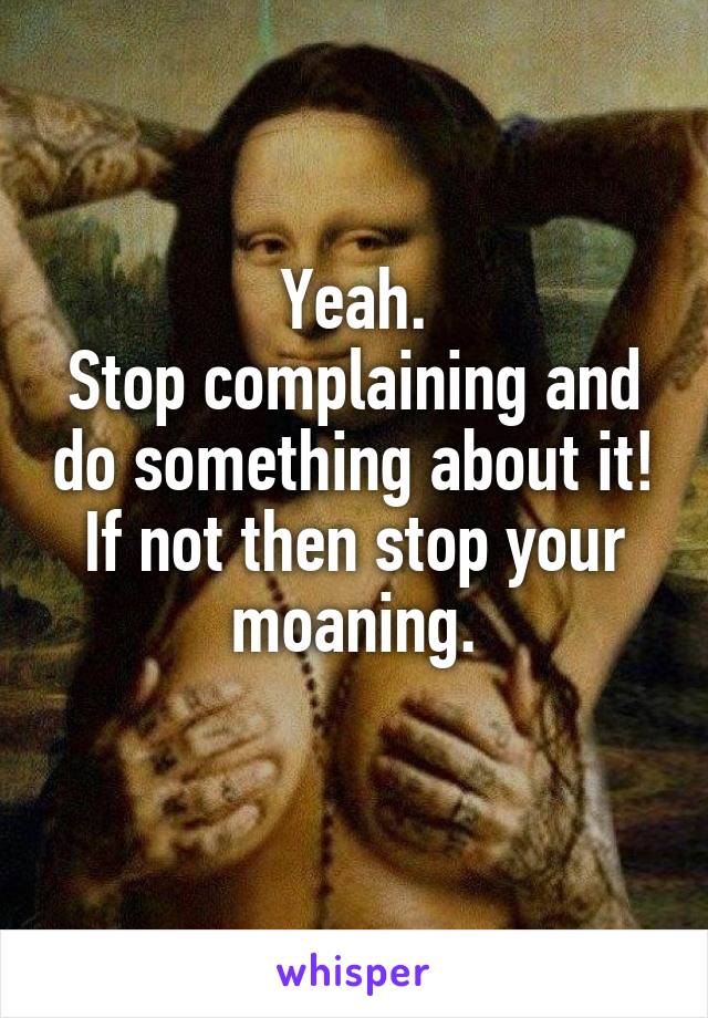 Yeah.
Stop complaining and do something about it!
If not then stop your moaning.
