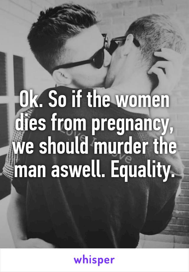 Ok. So if the women dies from pregnancy, we should murder the man aswell. Equality.