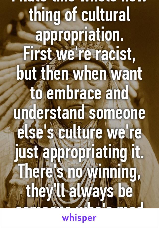 I hate this whole new thing of cultural appropriation.
First we're racist, but then when want to embrace and understand someone else's culture we're just appropriating it.
There's no winning, they'll always be someone who's mad either way.