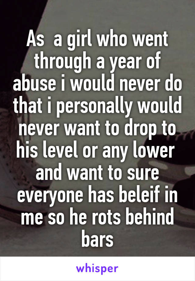 As  a girl who went through a year of abuse i would never do that i personally would never want to drop to his level or any lower  and want to sure everyone has beleif in me so he rots behind bars