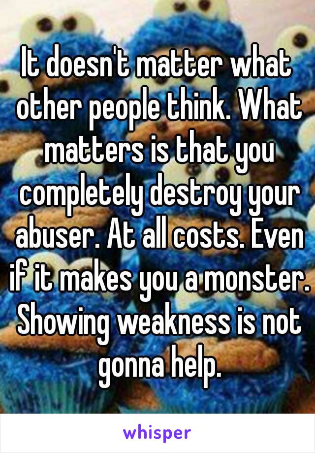 It doesn't matter what other people think. What matters is that you completely destroy your abuser. At all costs. Even if it makes you a monster. Showing weakness is not gonna help.