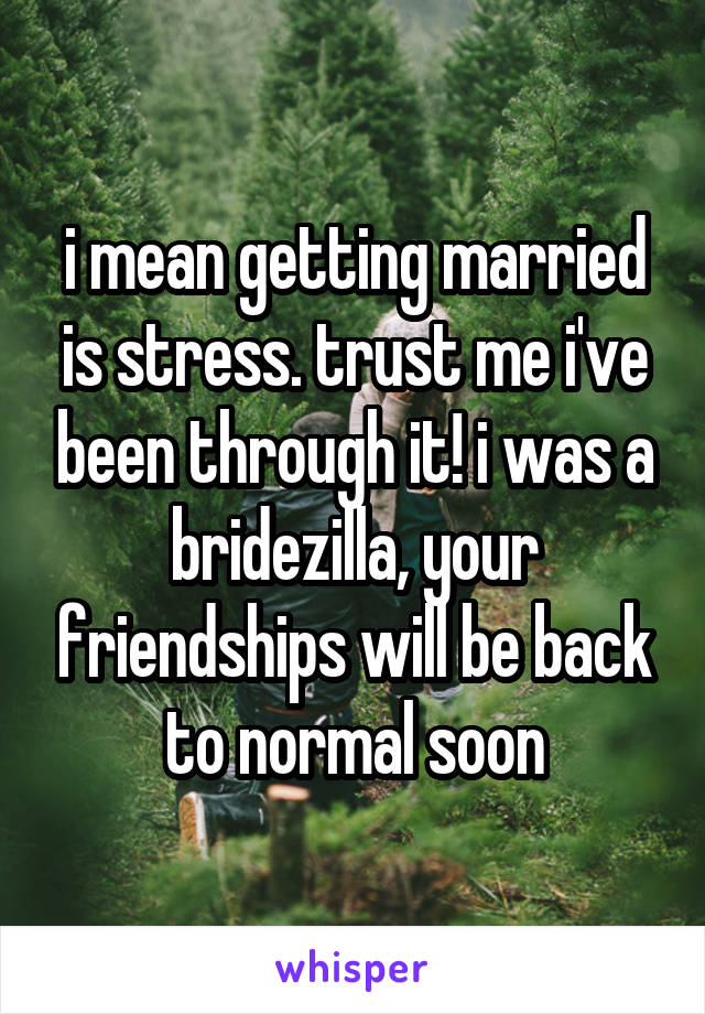 i mean getting married is stress. trust me i've been through it! i was a bridezilla, your friendships will be back to normal soon