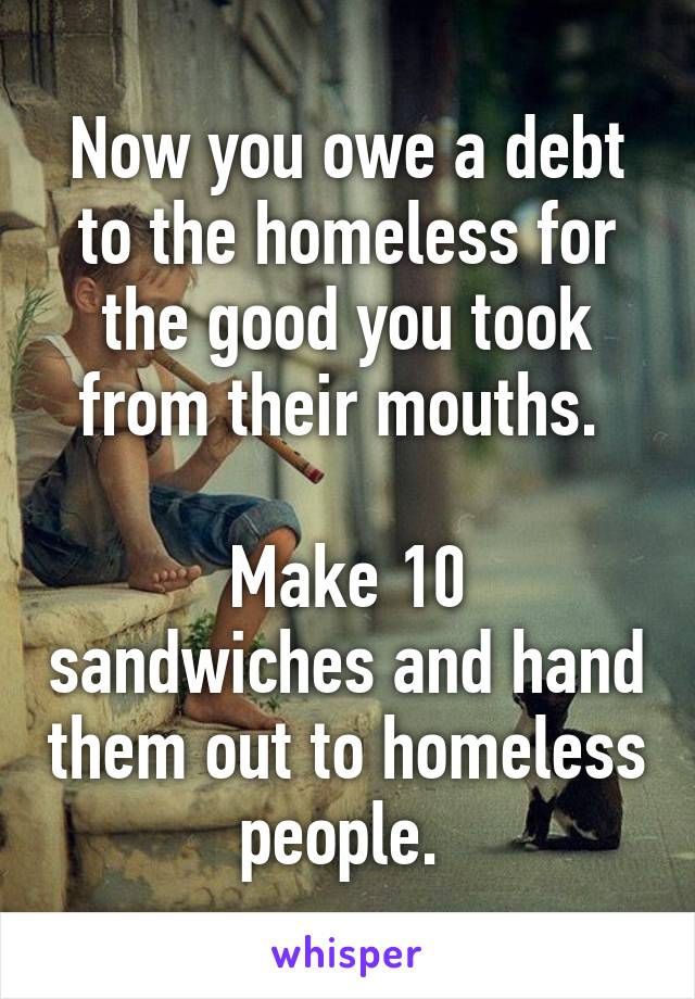 Now you owe a debt to the homeless for the good you took from their mouths. 

Make 10 sandwiches and hand them out to homeless people. 