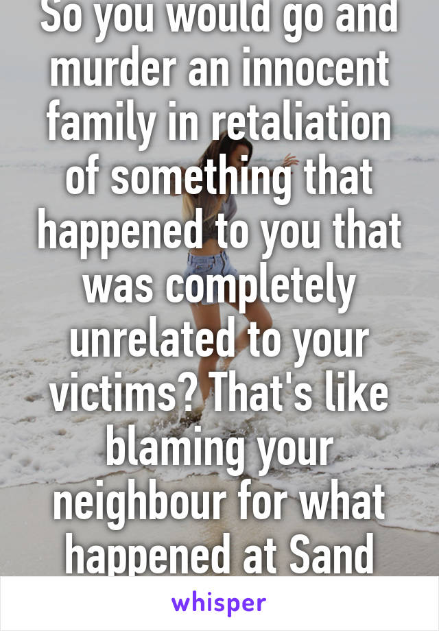 So you would go and murder an innocent family in retaliation of something that happened to you that was completely unrelated to your victims? That's like blaming your neighbour for what happened at Sand Creek. It's senseless.