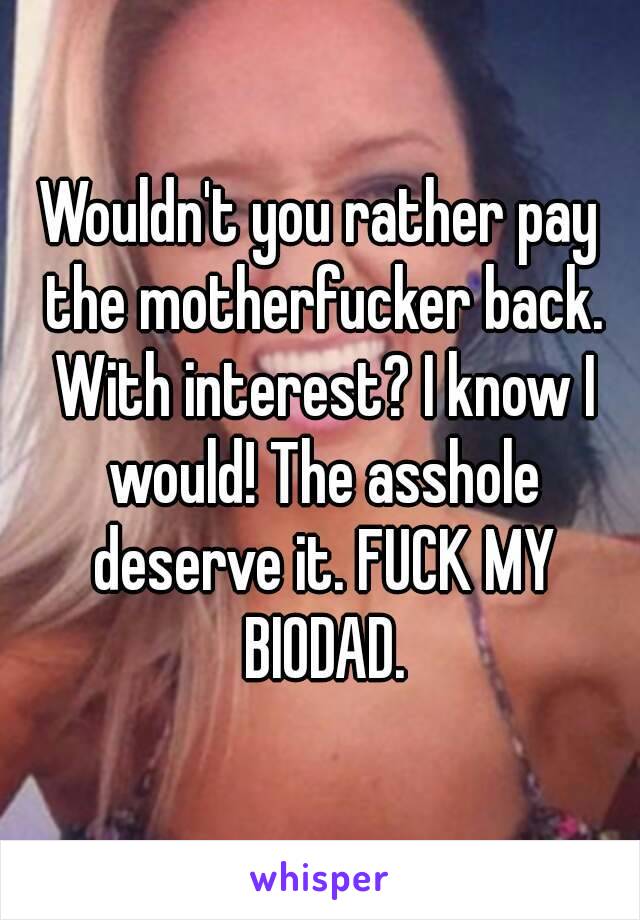 Wouldn't you rather pay the motherfucker back. With interest? I know I would! The asshole deserve it. FUCK MY BIODAD.