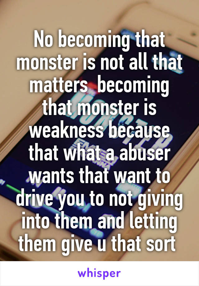 No becoming that monster is not all that matters  becoming that monster is weakness because that what a abuser wants that want to drive you to not giving into them and letting them give u that sort 