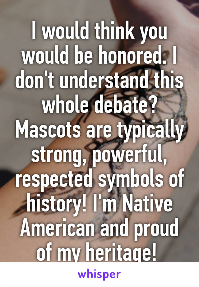 I would think you would be honored. I don't understand this whole debate? Mascots are typically strong, powerful, respected symbols of history! I'm Native American and proud of my heritage! 
