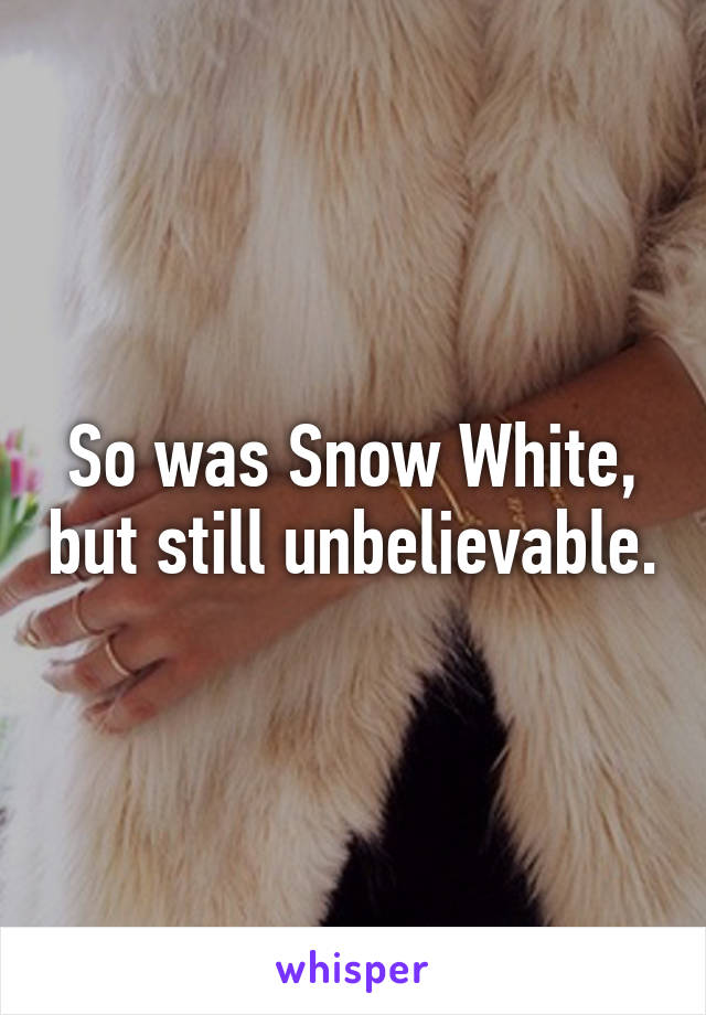 So was Snow White, but still unbelievable.