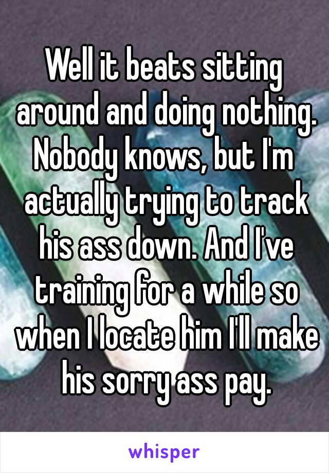 Well it beats sitting around and doing nothing.
Nobody knows, but I'm actually trying to track his ass down. And I've training for a while so when I locate him I'll make his sorry ass pay.