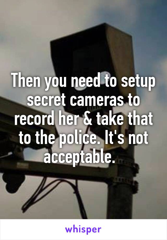 Then you need to setup secret cameras to record her & take that to the police. It's not acceptable.  