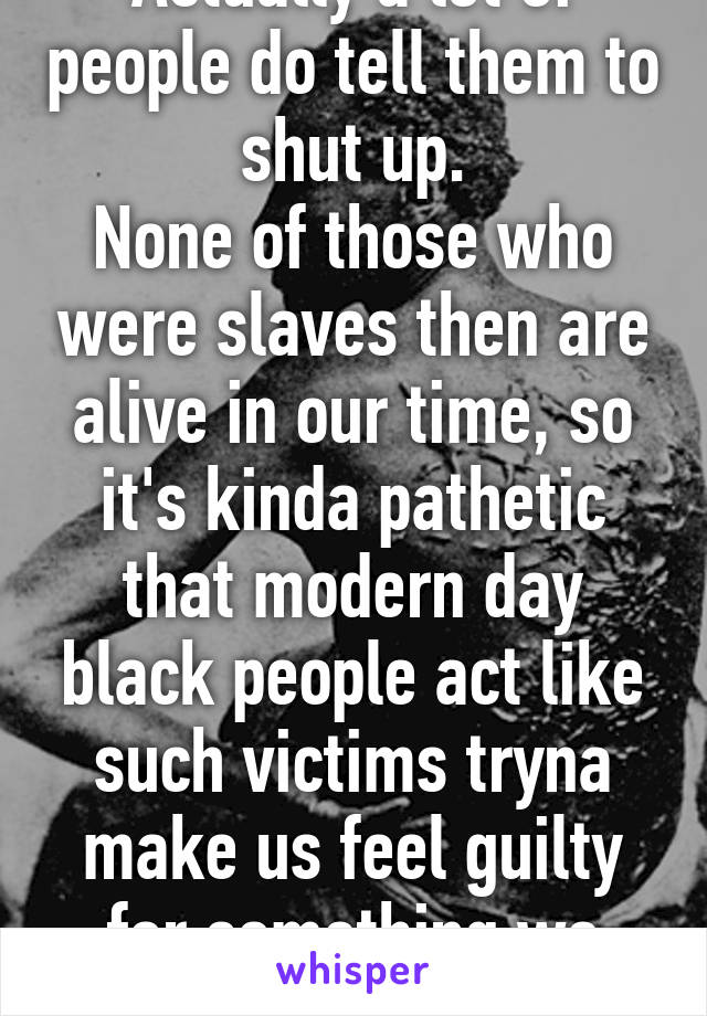 Actually a lot of people do tell them to shut up.
None of those who were slaves then are alive in our time, so it's kinda pathetic that modern day black people act like such victims tryna make us feel guilty for something we didn't do.