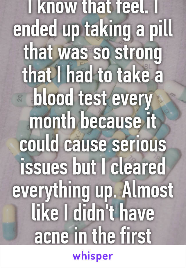 I know that feel. I ended up taking a pill that was so strong that I had to take a blood test every month because it could cause serious issues but I cleared everything up. Almost like I didn't have acne in the first place.