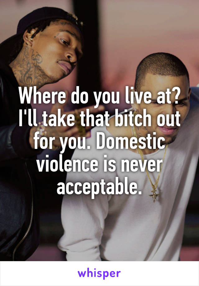 Where do you live at? I'll take that bitch out for you. Domestic violence is never acceptable.