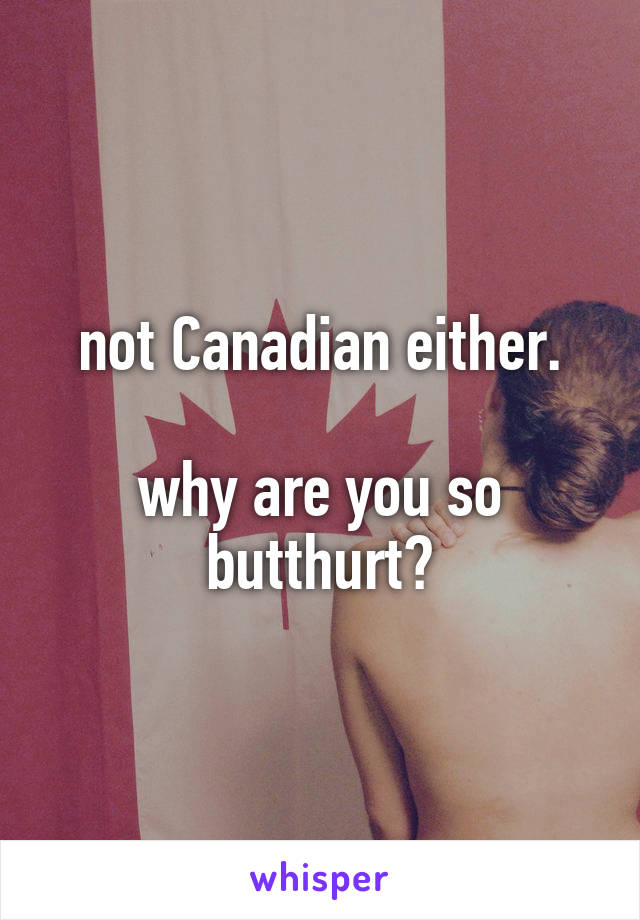 not Canadian either.

why are you so butthurt?