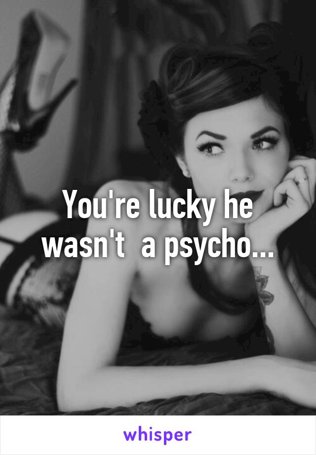 You're lucky he wasn't  a psycho...