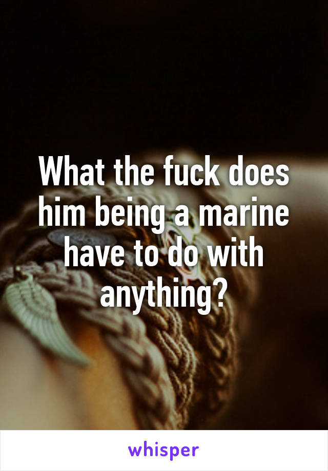 What the fuck does him being a marine have to do with anything?