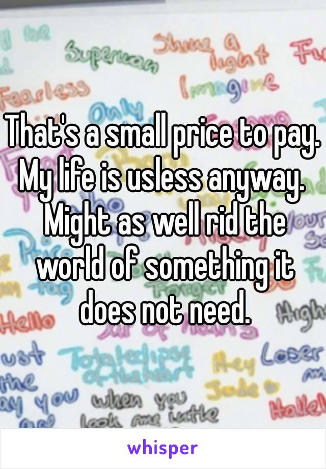 That's a small price to pay.
My life is usless anyway. Might as well rid the world of something it does not need.