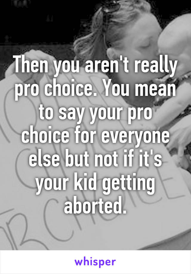 Then you aren't really pro choice. You mean to say your pro choice for everyone else but not if it's your kid getting aborted.