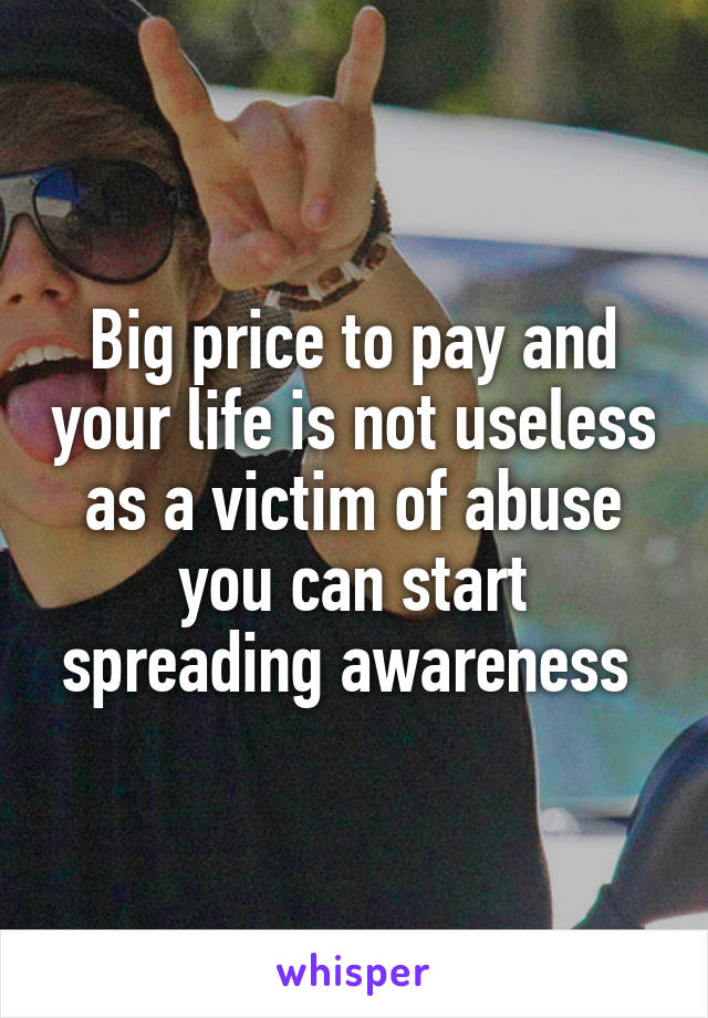 Big price to pay and your life is not useless as a victim of abuse you can start spreading awareness 