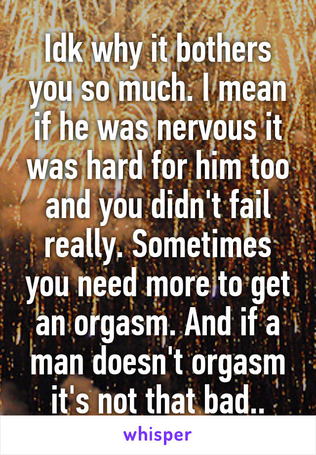Idk why it bothers you so much. I mean if he was nervous it was hard for him too and you didn't fail really. Sometimes you need more to get an orgasm. And if a man doesn't orgasm it's not that bad..