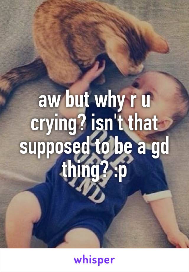 aw but why r u crying? isn't that supposed to be a gd thing? :p