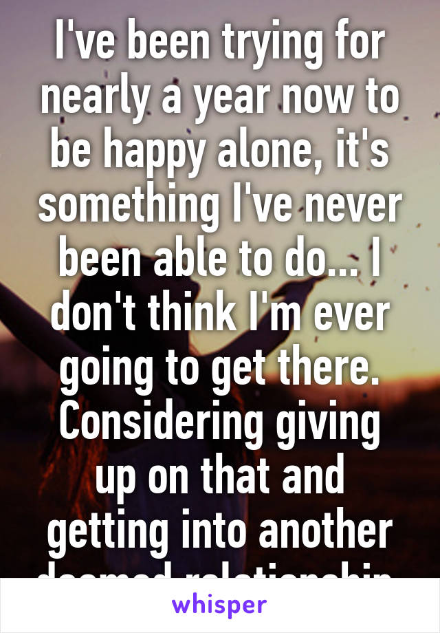 I've been trying for nearly a year now to be happy alone, it's something I've never been able to do... I don't think I'm ever going to get there.
Considering giving up on that and getting into another doomed relationship.