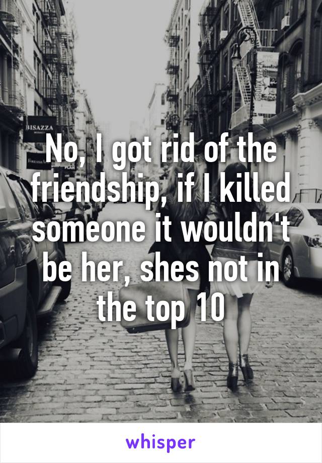 No, I got rid of the friendship, if I killed someone it wouldn't be her, shes not in the top 10
