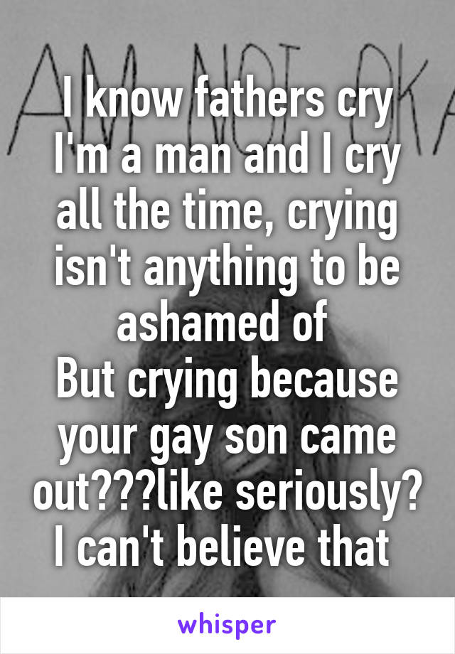 I know fathers cry
I'm a man and I cry all the time, crying isn't anything to be ashamed of 
But crying because your gay son came out???like seriously? I can't believe that 