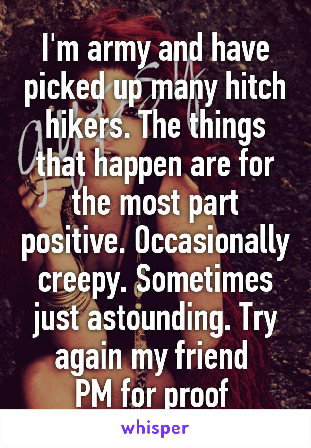 I'm army and have picked up many hitch hikers. The things that happen are for the most part positive. Occasionally creepy. Sometimes just astounding. Try again my friend 
PM for proof 