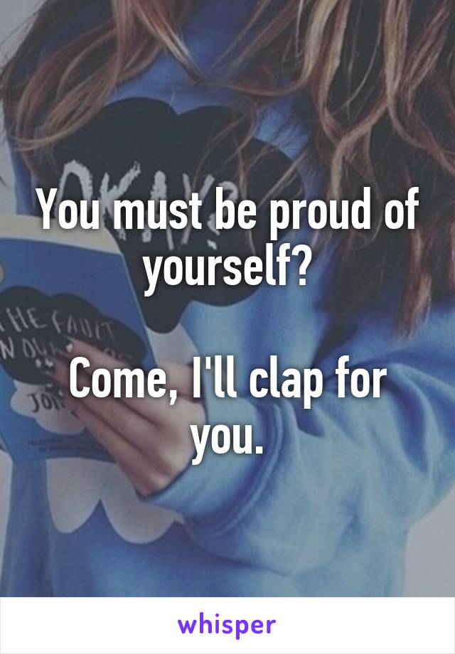 You must be proud of yourself?

Come, I'll clap for you.