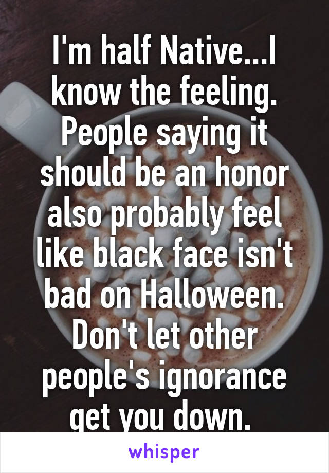 I'm half Native...I know the feeling. People saying it should be an honor also probably feel like black face isn't bad on Halloween. Don't let other people's ignorance get you down. 