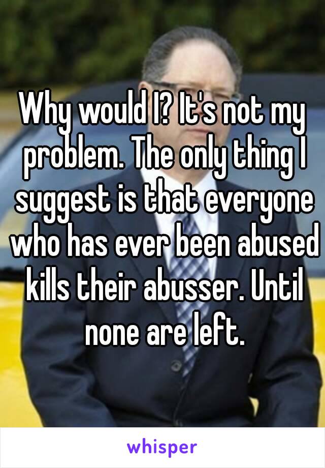 Why would I? It's not my problem. The only thing I suggest is that everyone who has ever been abused kills their abusser. Until none are left.