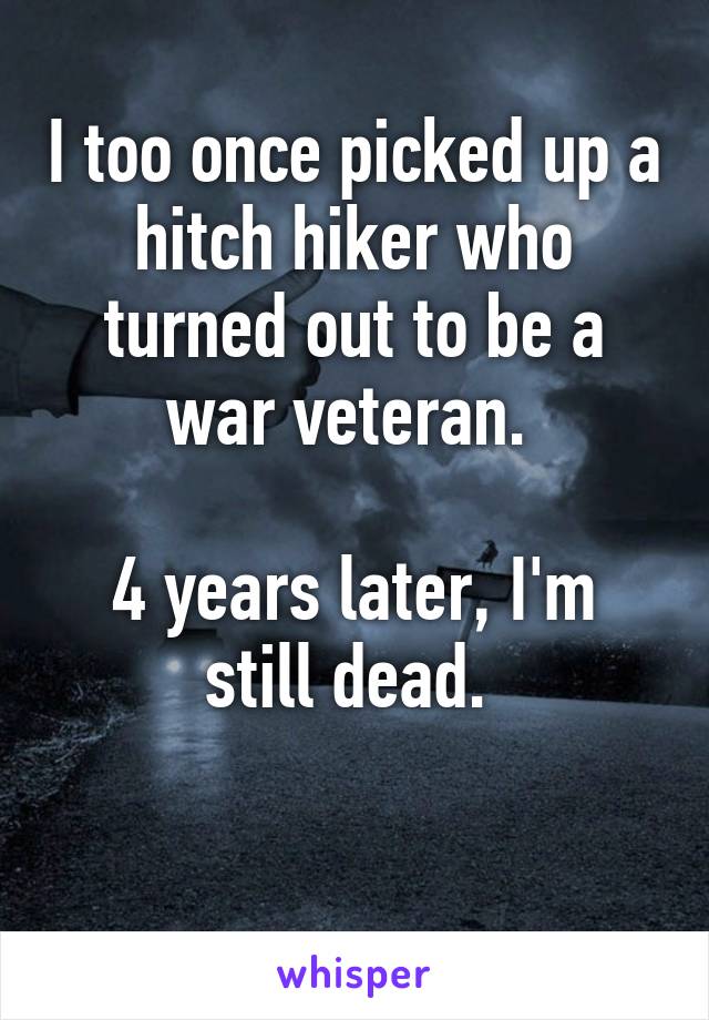 I too once picked up a hitch hiker who turned out to be a war veteran. 

4 years later, I'm still dead. 

