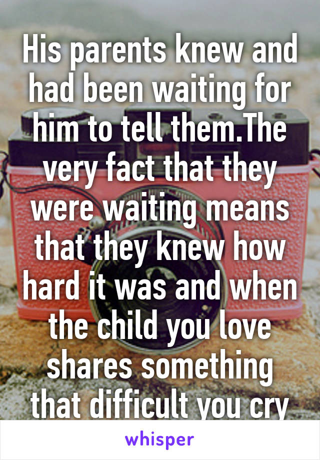 His parents knew and had been waiting for him to tell them.The very fact that they were waiting means that they knew how hard it was and when the child you love shares something that difficult you cry