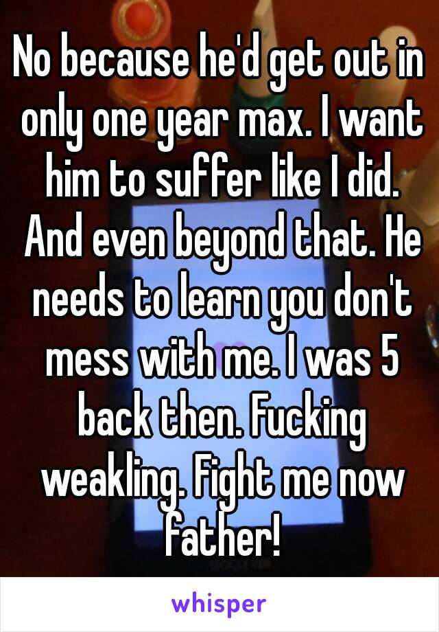 No because he'd get out in only one year max. I want him to suffer like I did. And even beyond that. He needs to learn you don't mess with me. I was 5 back then. Fucking weakling. Fight me now father!