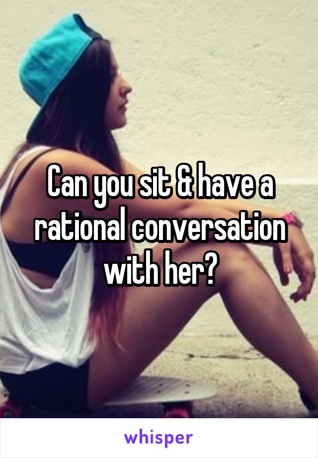 Can you sit & have a rational conversation with her?