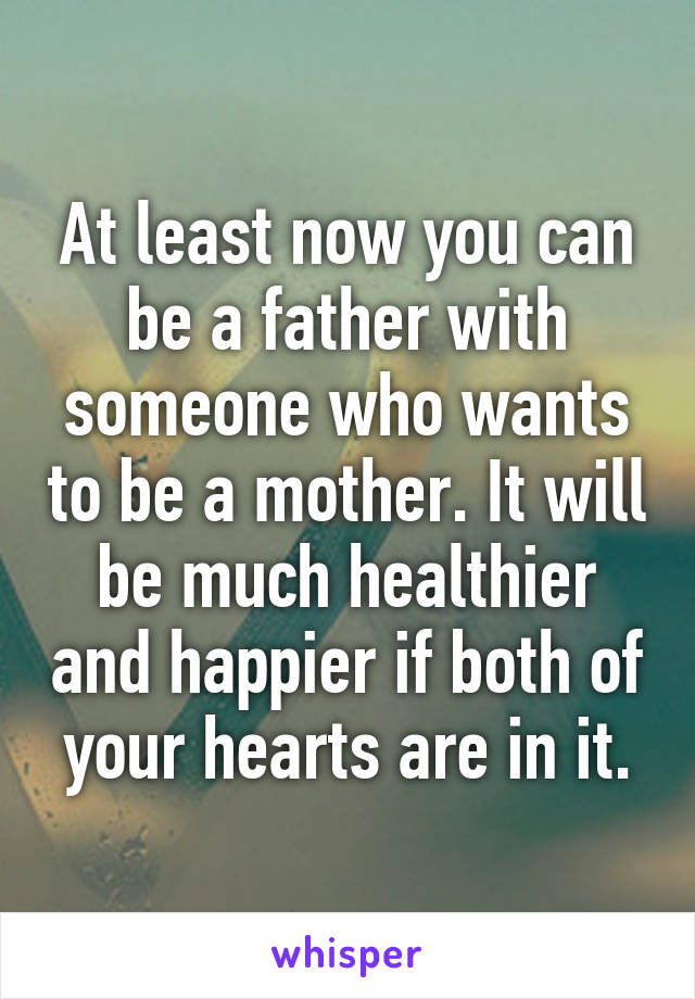 At least now you can be a father with someone who wants to be a mother. It will be much healthier and happier if both of your hearts are in it.