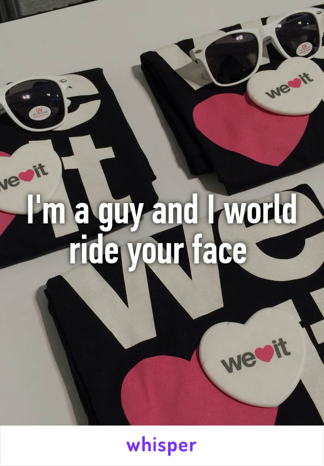 I'm a guy and I world ride your face 