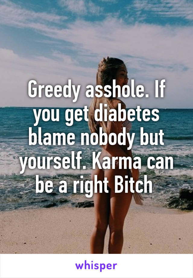 Greedy asshole. If you get diabetes blame nobody but yourself. Karma can be a right Bitch 