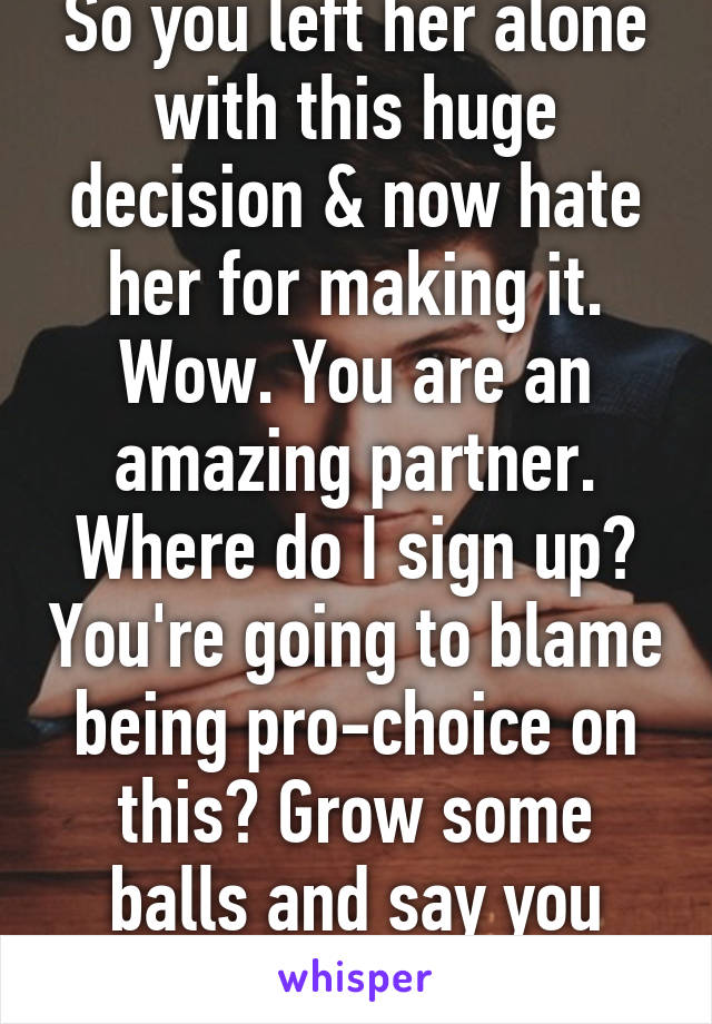 So you left her alone with this huge decision & now hate her for making it. Wow. You are an amazing partner. Where do I sign up? You're going to blame being pro-choice on this? Grow some balls and say you abandoned her. 