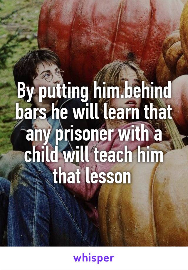 By putting him.behind bars he will learn that any prisoner with a child will teach him that lesson 