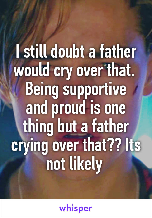 I still doubt a father would cry over that. 
Being supportive and proud is one thing but a father crying over that?? Its not likely 