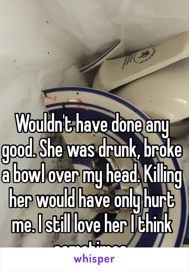 Wouldn't have done any good. She was drunk, broke a bowl over my head. Killing her would have only hurt me. I still love her I think sometimes. 