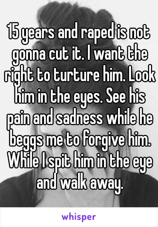 15 years and raped is not gonna cut it. I want the right to turture him. Look him in the eyes. See his pain and sadness while he beggs me to forgive him. While I spit him in the eye and walk away.