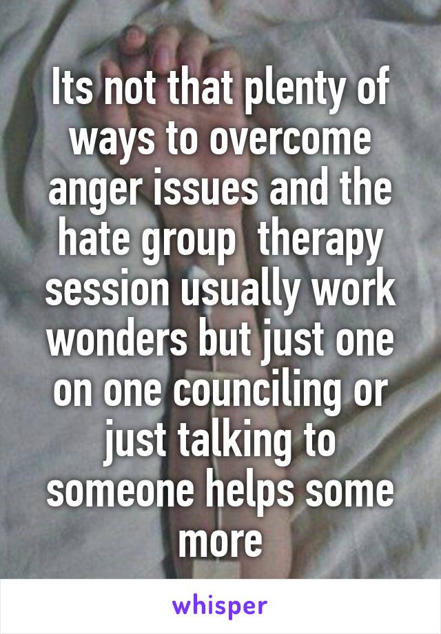 Its not that plenty of ways to overcome anger issues and the hate group  therapy session usually work wonders but just one on one counciling or just talking to someone helps some more