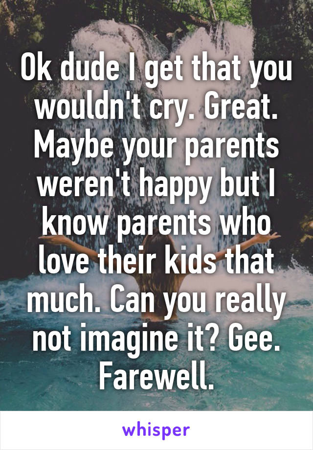 Ok dude I get that you wouldn't cry. Great. Maybe your parents weren't happy but I know parents who love their kids that much. Can you really not imagine it? Gee.
Farewell.