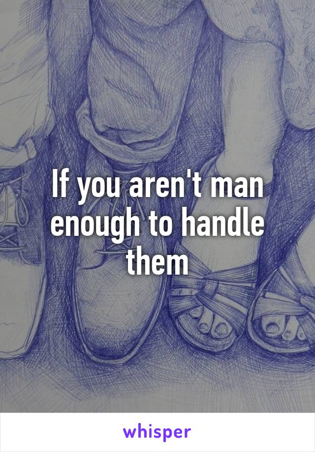 If you aren't man enough to handle them