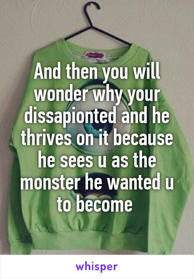 And then you will wonder why your dissapionted and he thrives on it because he sees u as the monster he wanted u to become 