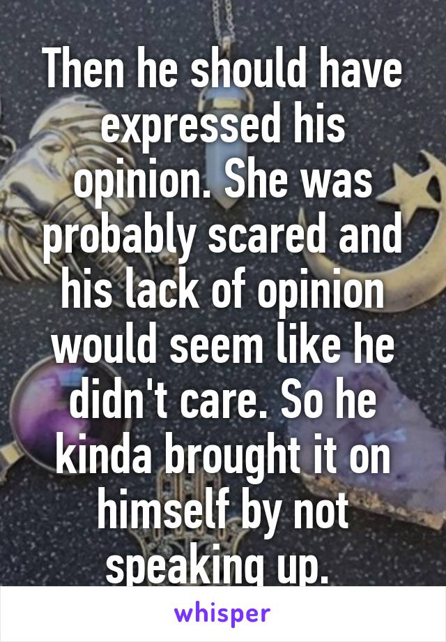 Then he should have expressed his opinion. She was probably scared and his lack of opinion would seem like he didn't care. So he kinda brought it on himself by not speaking up. 